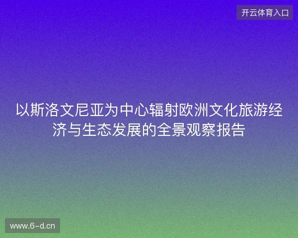 以斯洛文尼亚为中心辐射欧洲文化旅游经济与生态发展的全景观察报告